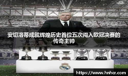 安切洛蒂成就辉煌历史首位五次闯入欧冠决赛的传奇主帅